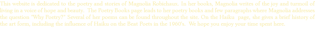 This website is dedicated to the poetry and stories of Magnolia Robichaux. In her books, Magnolia writes of the joy and turmoil of living in a voice of hope and beauty. The Poetry Books page leads to her poetry books and few paragraphs where Magnolia addresses the question "Why Poetry?" Several of her poems can be found throughout the site. On the Haiku page, she gives a brief history of the art form, including the influence of Haiku on the Beat Poets in the 1960's. We hope you enjoy your time spent here. 