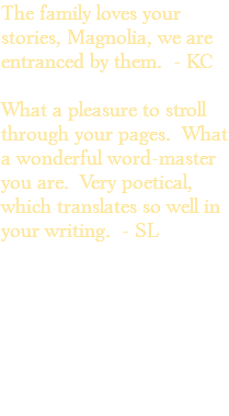 The family loves your stories, Magnolia, we are entranced by them. - KC What a pleasure to stroll through your pages. What a wonderful word-master you are. Very poetical, which translates so well in your writing. - SL 