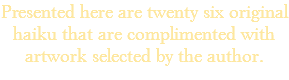 Presented here are twenty six original haiku that are complimented with artwork selected by the author.