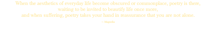 When the aesthetics of everyday life become obscured or commonplace, poetry is there, waiting to be invited to beautify life once more, and when suffering, poetry takes your hand in reassurance that you are not alone. ~ Magnolia 